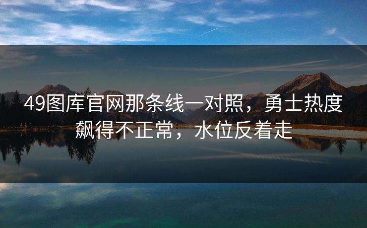 49图库官网那条线一对照，勇士热度飙得不正常，水位反着走