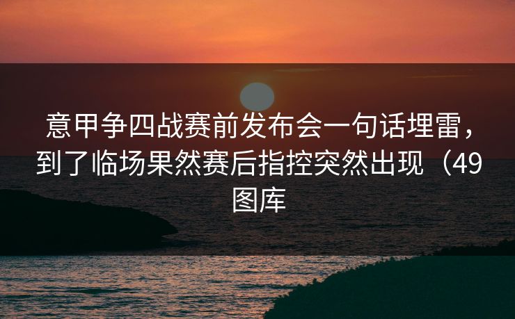 意甲争四战赛前发布会一句话埋雷，到了临场果然赛后指控突然出现（49图库