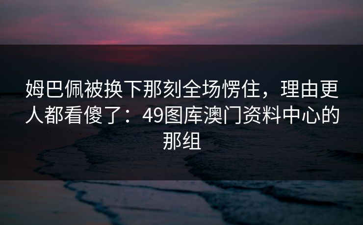 姆巴佩被换下那刻全场愣住，理由更人都看傻了：49图库澳门资料中心的那组