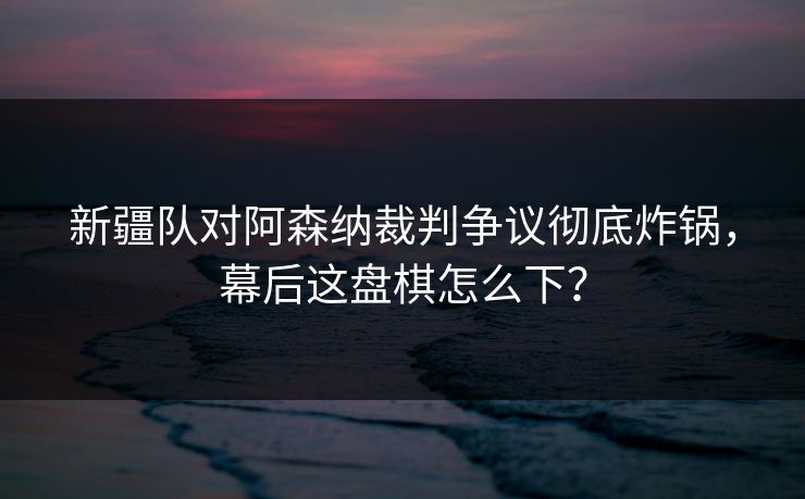 新疆队对阿森纳裁判争议彻底炸锅，幕后这盘棋怎么下？