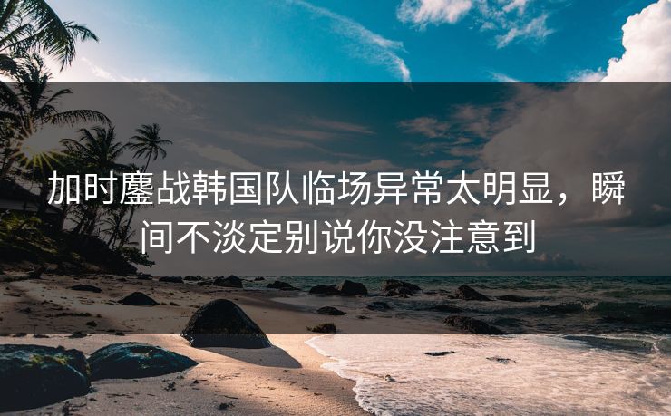 加时鏖战韩国队临场异常太明显,瞬间不淡定别说你没注意到 加时鏖战韩国队临场异常太明显,瞬间不淡定别说你没注意到