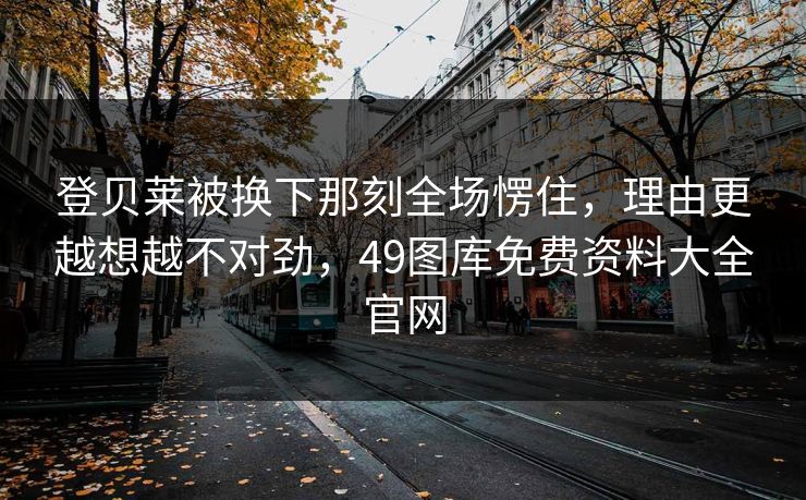 登贝莱被换下那刻全场愣住，理由更越想越不对劲，49图库免费资料大全官网