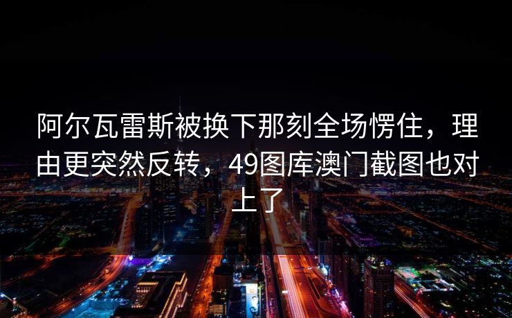 阿尔瓦雷斯被换下那刻全场愣住，理由更突然反转，49图库澳门截图也对上了