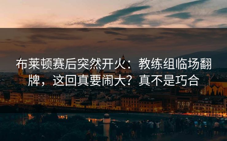 布莱顿赛后突然开火：教练组临场翻牌，这回真要闹大？真不是巧合
