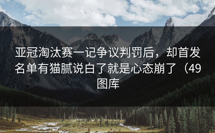 亚冠淘汰赛一记争议判罚后，却首发名单有猫腻说白了就是心态崩了（49图库