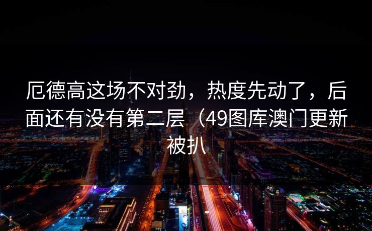 厄德高这场不对劲，热度先动了，后面还有没有第二层（49图库澳门更新被扒