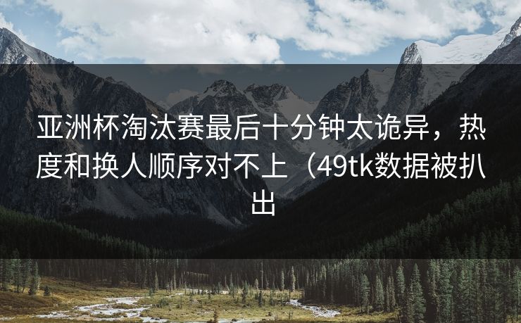 亚洲杯淘汰赛最后十分钟太诡异，热度和换人顺序对不上（49tk数据被扒出