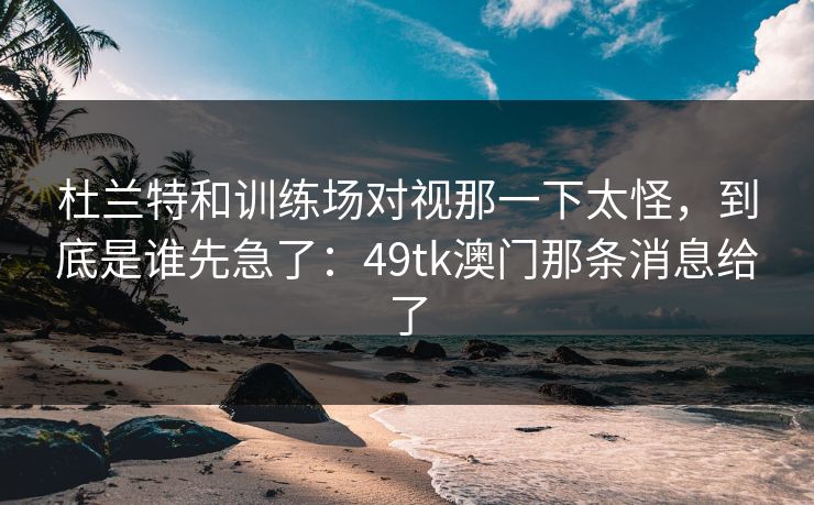 杜兰特和训练场对视那一下太怪，到底是谁先急了：49tk澳门那条消息给了