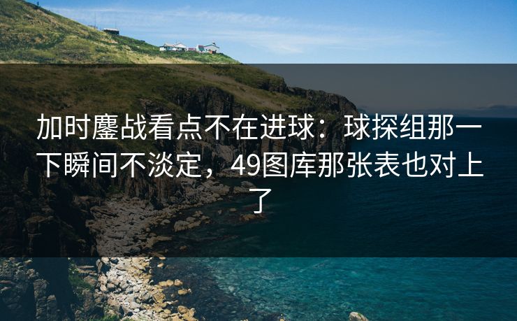 加时鏖战看点不在进球：球探组那一下瞬间不淡定，49图库那张表也对上了