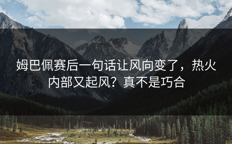 姆巴佩赛后一句话让风向变了，热火内部又起风？真不是巧合