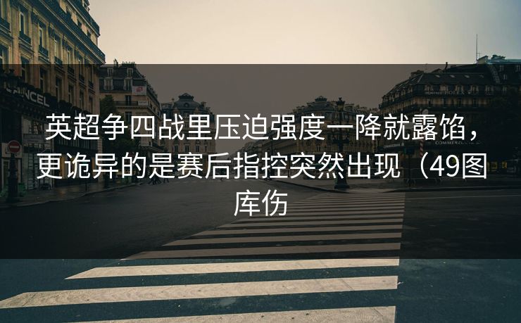英超争四战里压迫强度一降就露馅，更诡异的是赛后指控突然出现（49图库伤