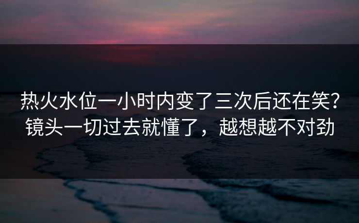 热火水位一小时内变了三次后还在笑？镜头一切过去就懂了，越想越不对劲