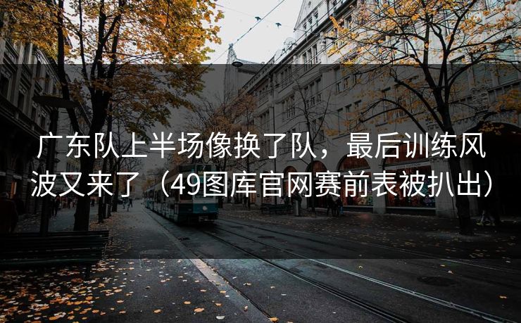 广东队上半场像换了队，最后训练风波又来了（49图库官网赛前表被扒出）