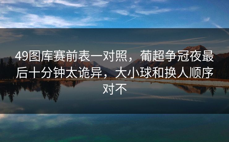 49图库赛前表一对照，葡超争冠夜最后十分钟太诡异，大小球和换人顺序对不