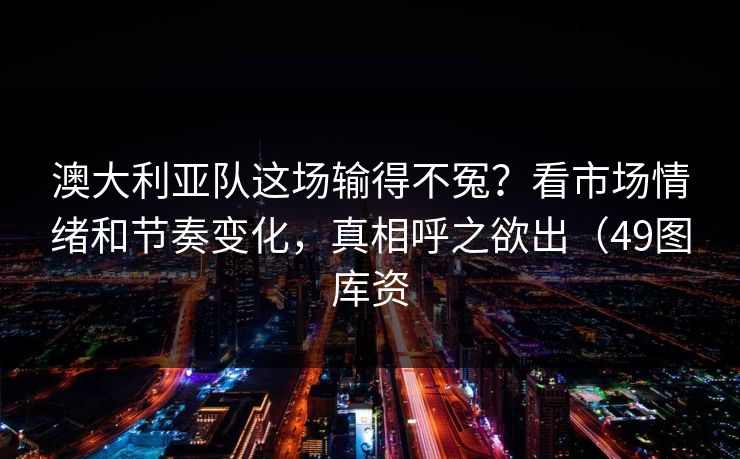 澳大利亚队这场输得不冤？看市场情绪和节奏变化，真相呼之欲出（49图库资