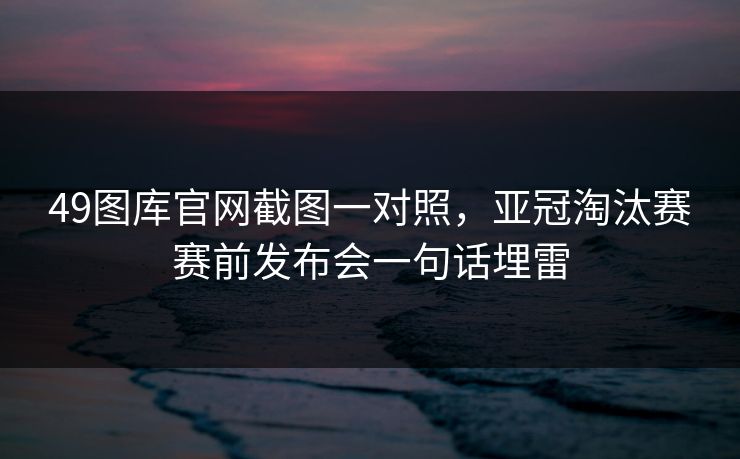 49图库官网截图一对照，亚冠淘汰赛赛前发布会一句话埋雷