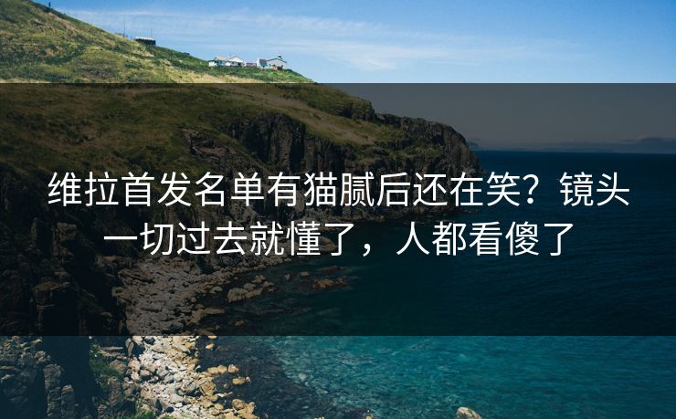 维拉首发名单有猫腻后还在笑?镜头一切过去就懂了,人都看傻了 维拉首发名单有猫腻后还在笑?镜头一切过去就懂了,人都看傻了
