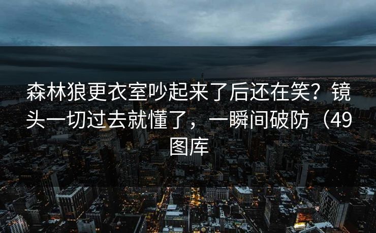 森林狼更衣室吵起来了后还在笑？镜头一切过去就懂了，一瞬间破防（49图库