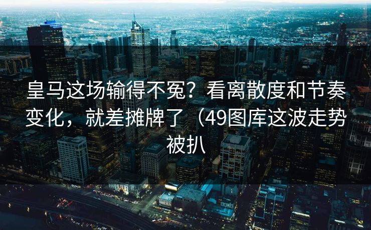 皇马这场输得不冤？看离散度和节奏变化，就差摊牌了（49图库这波走势被扒
