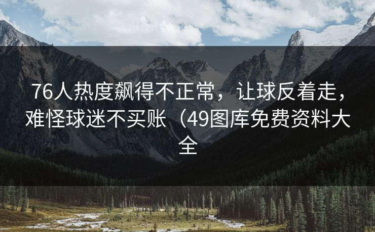 76人热度飙得不正常，让球反着走，难怪球迷不买账（49图库免费资料大全