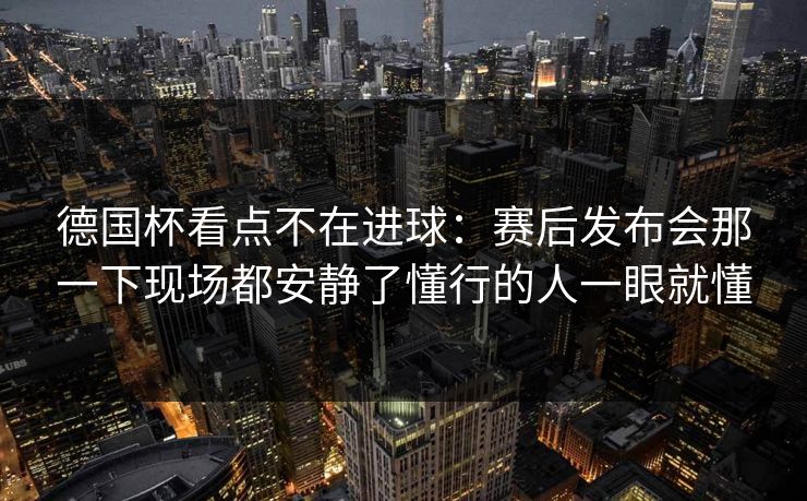 德国杯看点不在进球：赛后发布会那一下现场都安静了懂行的人一眼就懂