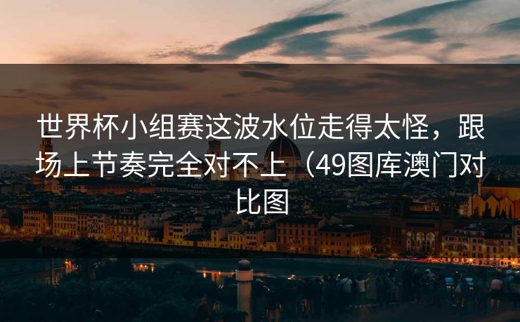 世界杯小组赛这波水位走得太怪，跟场上节奏完全对不上（49图库澳门对比图