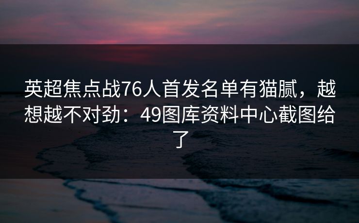 英超焦点战76人首发名单有猫腻，越想越不对劲：49图库资料中心截图给了