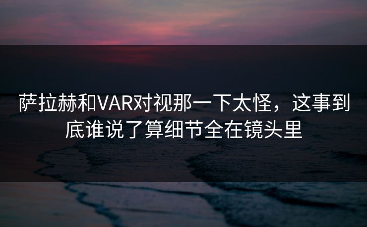 萨拉赫和VAR对视那一下太怪，这事到底谁说了算细节全在镜头里