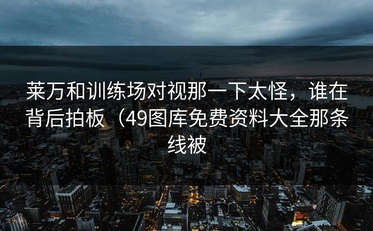 莱万和训练场对视那一下太怪，谁在背后拍板（49图库免费资料大全那条线被