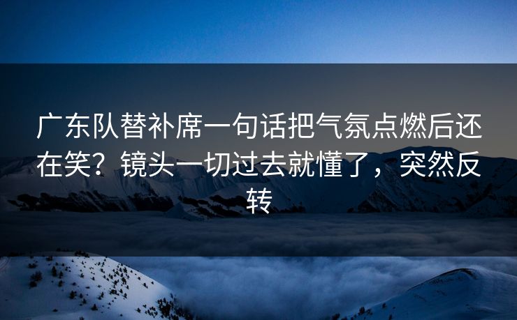 广东队替补席一句话把气氛点燃后还在笑？镜头一切过去就懂了，突然反转