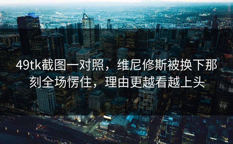 49tk截图一对照，维尼修斯被换下那刻全场愣住，理由更越看越上头