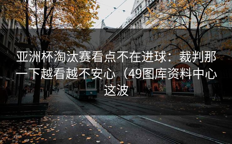 亚洲杯淘汰赛看点不在进球：裁判那一下越看越不安心（49图库资料中心这波