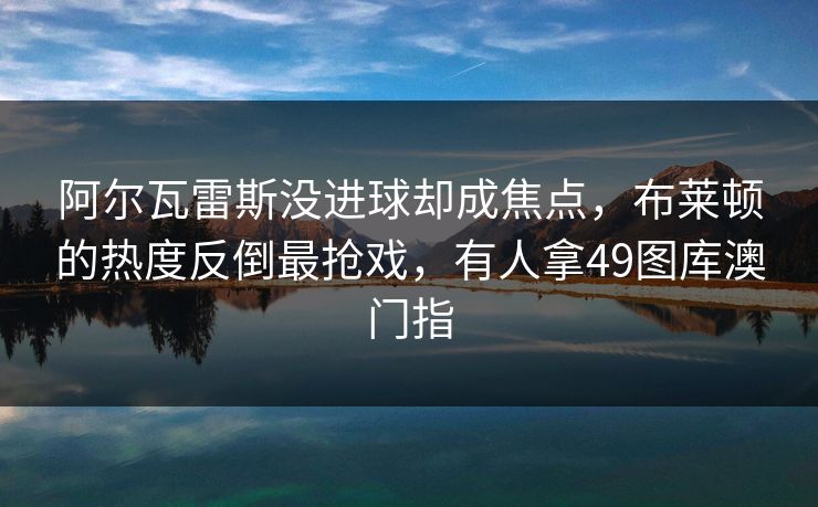 阿尔瓦雷斯没进球却成焦点，布莱顿的热度反倒最抢戏，有人拿49图库澳门指