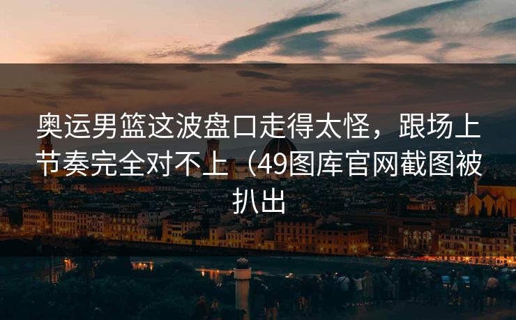 奥运男篮这波盘口走得太怪，跟场上节奏完全对不上（49图库官网截图被扒出