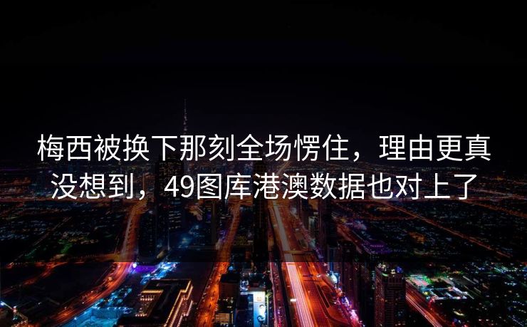 梅西被换下那刻全场愣住，理由更真没想到，49图库港澳数据也对上了