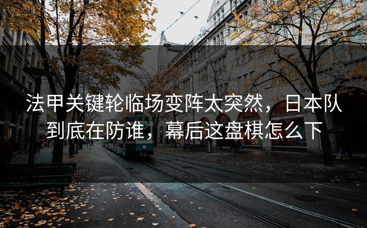 法甲关键轮临场变阵太突然，日本队到底在防谁，幕后这盘棋怎么下