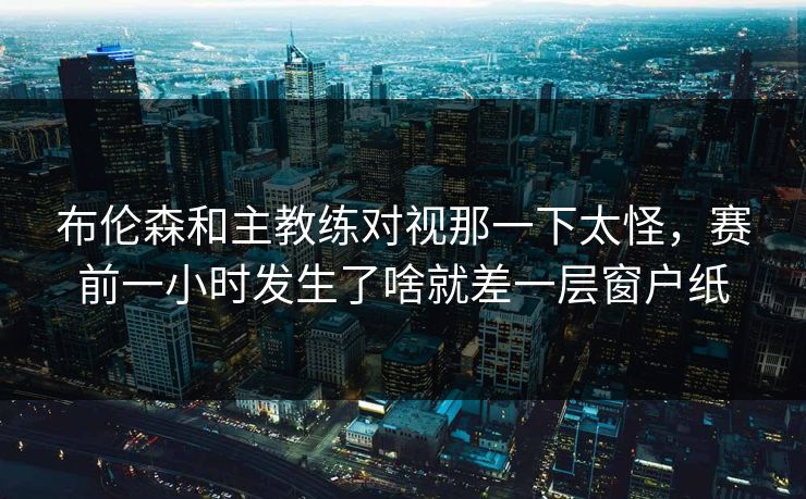 布伦森和主教练对视那一下太怪，赛前一小时发生了啥就差一层窗户纸