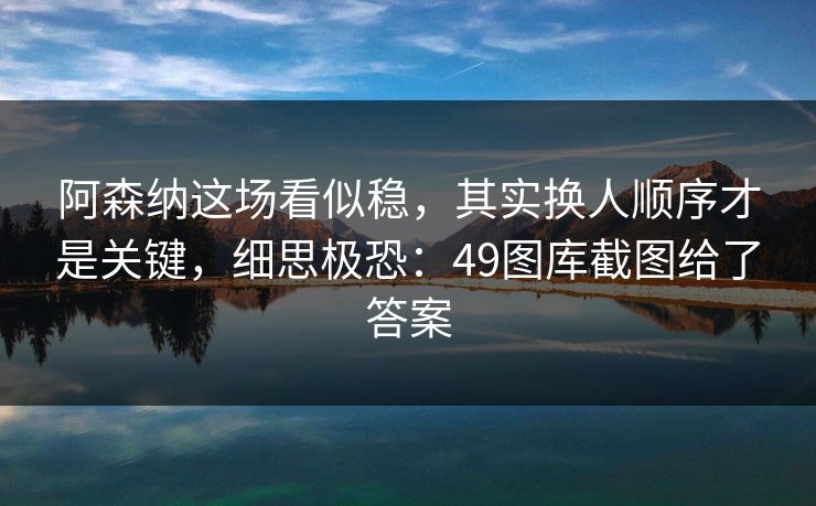 阿森纳这场看似稳，其实换人顺序才是关键，细思极恐：49图库截图给了答案
