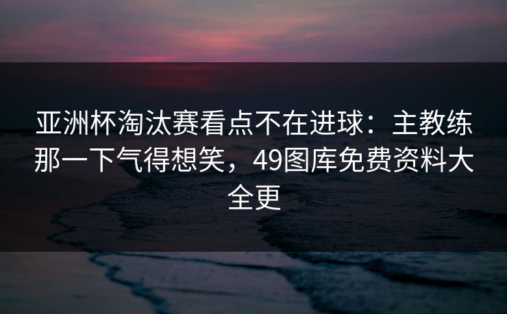 亚洲杯淘汰赛看点不在进球:主教练那一下气得想笑,49图库免费资料大全更 亚洲杯淘汰赛看点不在进球:主教练那一下气得想笑,49图库免费资料大全更