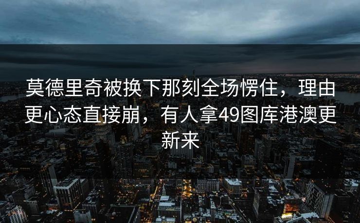 莫德里奇被换下那刻全场愣住，理由更心态直接崩，有人拿49图库港澳更新来