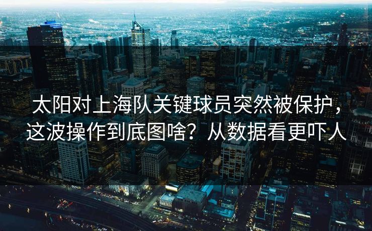 太阳对上海队关键球员突然被保护，这波操作到底图啥？从数据看更吓人
