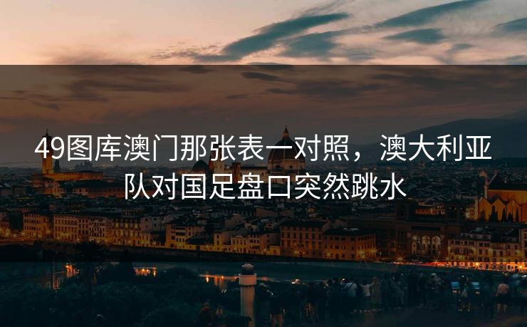 49图库澳门那张表一对照，澳大利亚队对国足盘口突然跳水