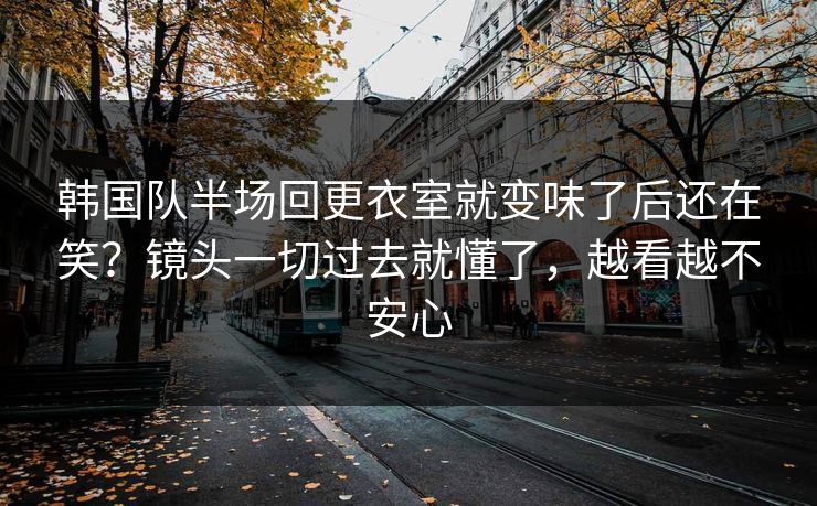 韩国队半场回更衣室就变味了后还在笑？镜头一切过去就懂了，越看越不安心