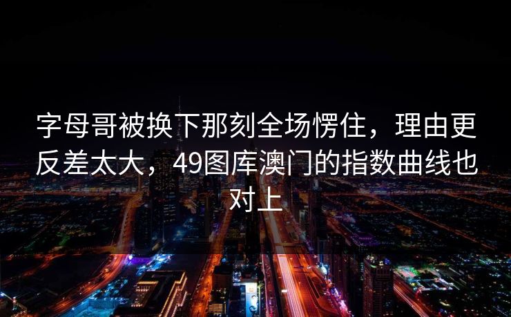 字母哥被换下那刻全场愣住，理由更反差太大，49图库澳门的指数曲线也对上