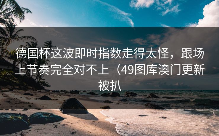德国杯这波即时指数走得太怪，跟场上节奏完全对不上（49图库澳门更新被扒