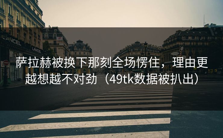 萨拉赫被换下那刻全场愣住，理由更越想越不对劲（49tk数据被扒出）