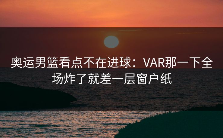 奥运男篮看点不在进球:VAR那一下全场炸了就差一层窗户纸 奥运男篮看点不在进球:VAR那一下全场炸了就差一层窗户纸