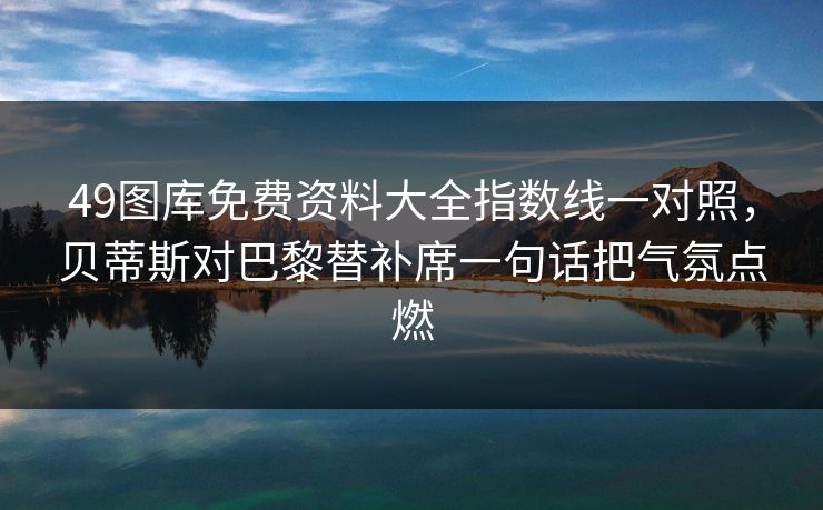 49图库免费资料大全指数线一对照,贝蒂斯对巴黎替补席一句话把气氛点燃 49图库免费资料大全指数线一对照,贝蒂斯对巴黎替补席一句话把气氛点燃