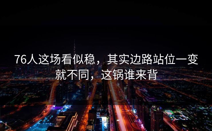 76人这场看似稳，其实边路站位一变就不同，这锅谁来背