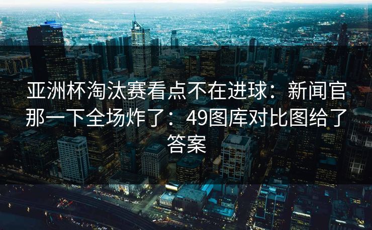 亚洲杯淘汰赛看点不在进球:新闻官那一下全场炸了:49图库对比图给了答案 亚洲杯淘汰赛看点不在进球:新闻官那一下全场炸了:49图库对比图给了答案
